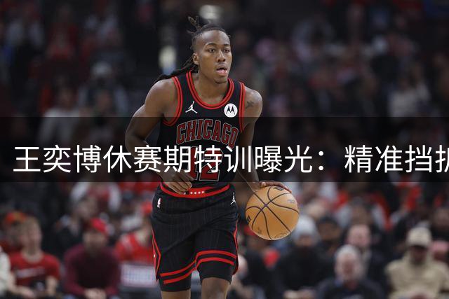 王奕博休赛期特训曝光：精准挡拆技巧提升进攻效率